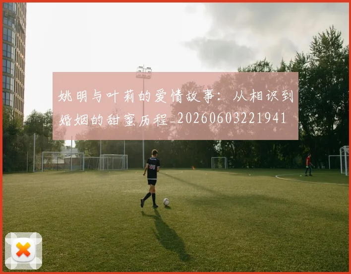 姚明与叶莉的爱情故事：从相识到婚姻的甜蜜历程_20260603221941
