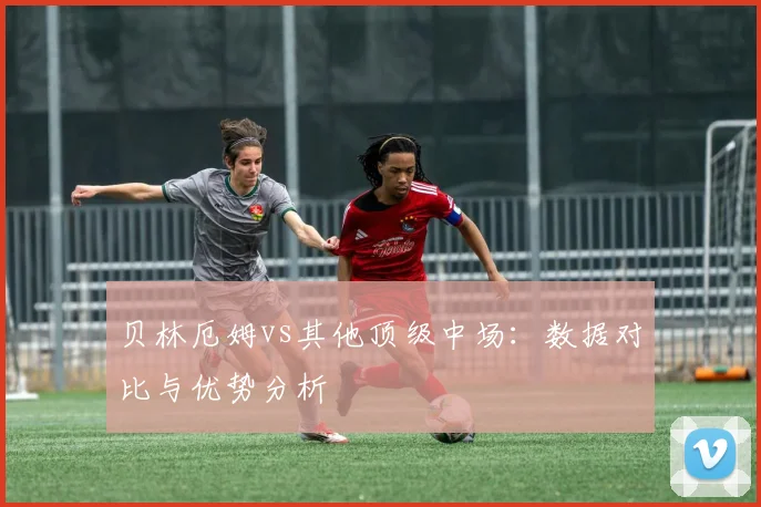 贝林厄姆vs其他顶级中场：数据对比与优势分析