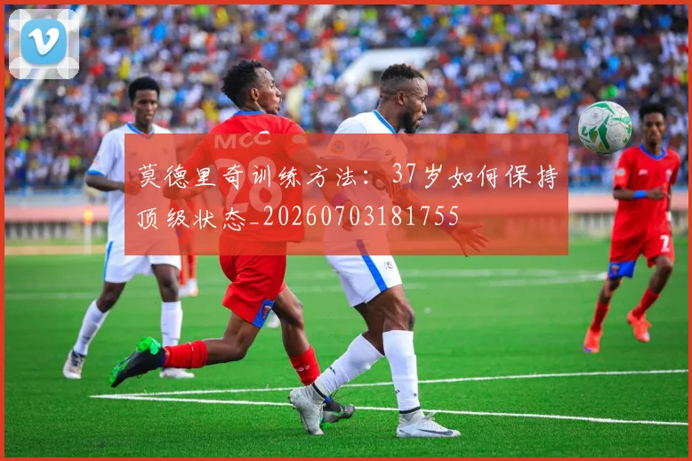 莫德里奇训练方法:37岁如何保持顶级状态_20260703181755
