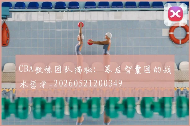 CBA教练团队揭秘：幕后智囊团的战术哲学_20260521200349