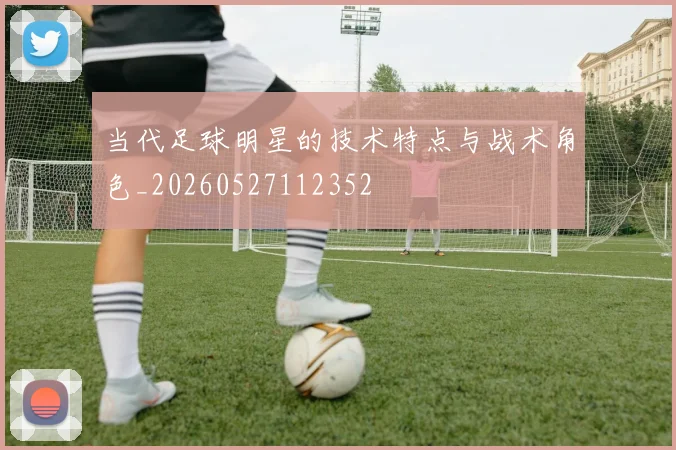当代足球明星的技术特点与战术角色_20260527112352
