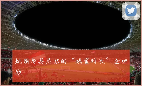 姚明与奥尼尔的“姚鲨对决”全回顾
