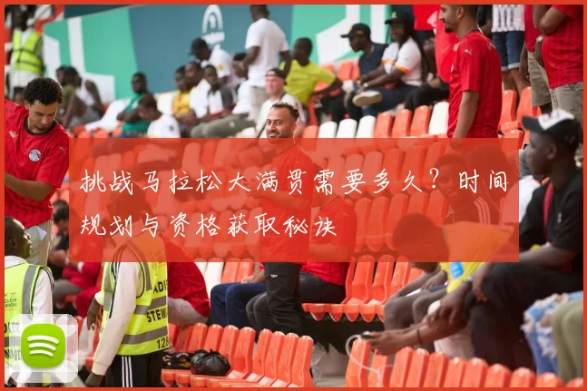 挑战马拉松大满贯需要多久？时间规划与资格获取秘诀