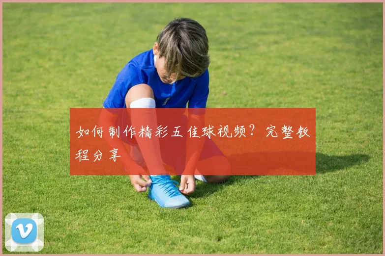 如何制作精彩五佳球视频？完整教程分享