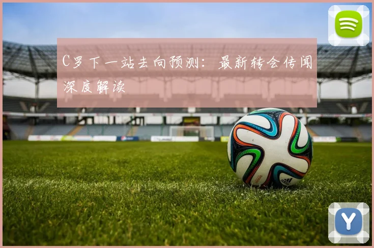 C罗下一站去向预测：最新转会传闻深度解读