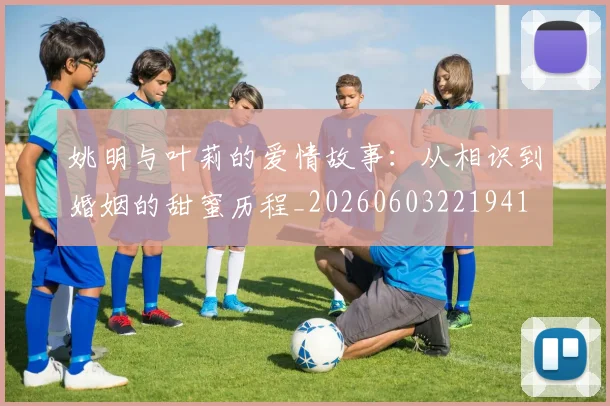 姚明与叶莉的爱情故事：从相识到婚姻的甜蜜历程_20260603221941