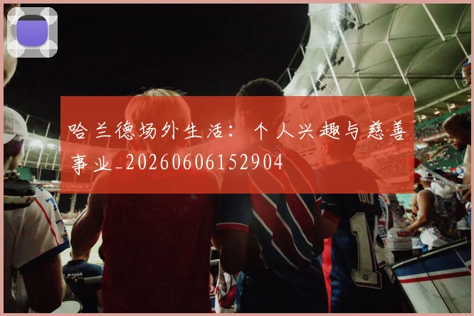 哈兰德场外生活：个人兴趣与慈善事业_20260606152904